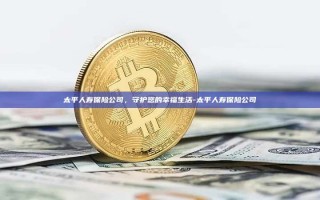 太平人寿保险公司，守护您的幸福生活-太平人寿保险公司
