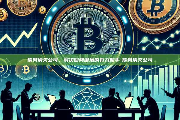 债务清欠公司，解决财务困境的有力助手-债务清欠公司-第1张图片-币安windows下载
